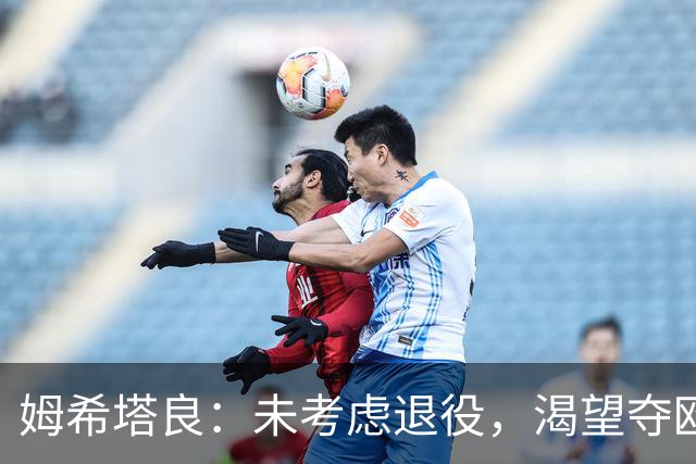 姆希塔良：未考虑退役，渴望夺欧冠