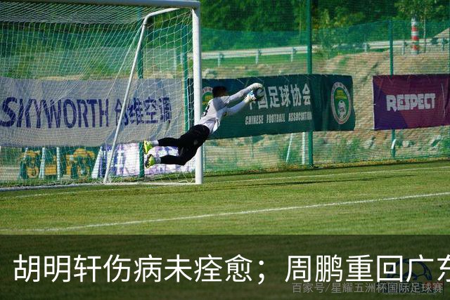 胡明轩伤病未痊愈；周鹏重回广东队，拿大合同惹争议